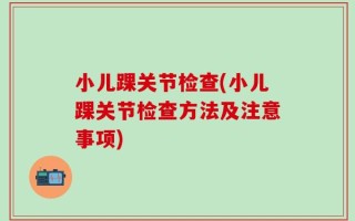 小儿踝关节检查(小儿踝关节检查方法及注意事项)