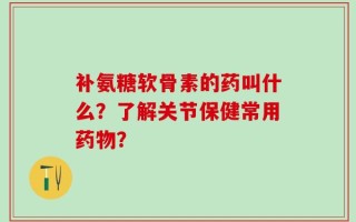 补氨糖软骨素的药叫什么？了解关节保健常用药物？