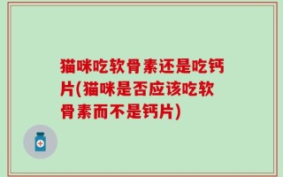 猫咪吃软骨素还是吃钙片(猫咪是否应该吃软骨素而不是钙片)
