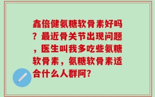 鑫倍健氨糖软骨素好吗？最近骨关节出现问题，医生叫我多吃些氨糖软骨素，氨糖软骨素适合什么人群阿？