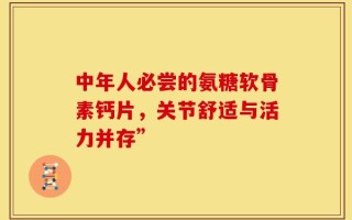 中年人必尝的氨糖软骨素钙片，关节舒适与活力并存”