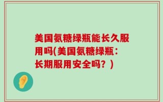 美国氨糖绿瓶能长久服用吗(美国氨糖绿瓶：长期服用安全吗？)