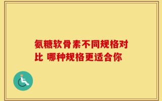 氨糖软骨素不同规格对比 哪种规格更适合你