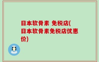 日本软骨素 免税店(日本软骨素免税店优惠价)