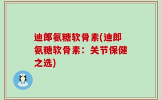 迪郎氨糖软骨素(迪郎氨糖软骨素：关节保健之选)