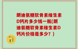 朗迪氨糖软骨素维生素D钙片多少钱一瓶(朗迪氨糖软骨素维生素D钙片价格是多少？)