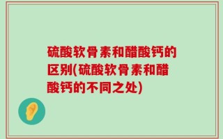 硫酸软骨素和醋酸钙的区别(硫酸软骨素和醋酸钙的不同之处)