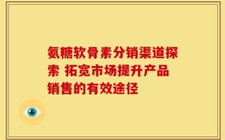 氨糖软骨素分销渠道探索 拓宽市场提升产品销售的有效途径