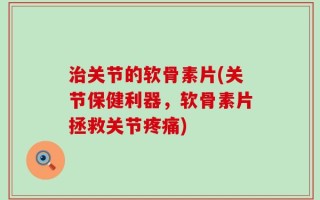 治关节的软骨素片(关节保健利器，软骨素片拯救关节疼痛)