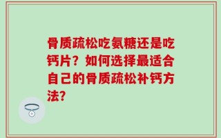 骨质疏松吃氨糖还是吃钙片？如何选择最适合自己的骨质疏松补钙方法？