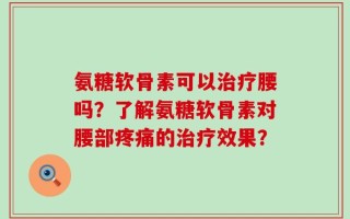 氨糖软骨素可以治疗腰吗？了解氨糖软骨素对腰部疼痛的治疗效果？