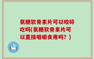 氨糖软骨素片可以咬碎吃吗(氨糖软骨素片可以直接咀嚼食用吗？)