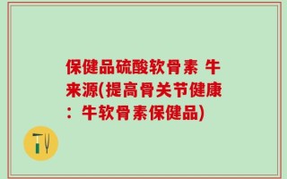 保健品硫酸软骨素 牛来源(提高骨关节健康：牛软骨素保健品)