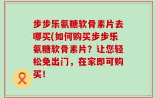步步乐氨糖软骨素片去哪买(如何购买步步乐氨糖软骨素片？让您轻松免出门，在家即可购买！