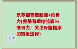 氨基葡萄糖胶囊+维骨力(氨基葡萄糖胶囊与维骨力：关注骨骼健康的双重选择)