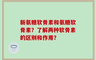 新氨糖软骨素和氨糖软骨素？了解两种软骨素的区别和作用？