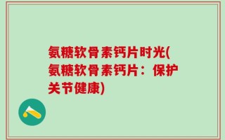 氨糖软骨素钙片时光(氨糖软骨素钙片：保护关节健康)