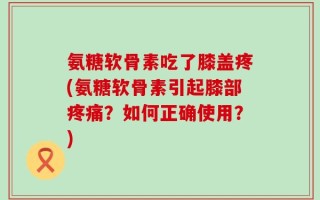 氨糖软骨素吃了膝盖疼(氨糖软骨素引起膝部疼痛？如何正确使用？)