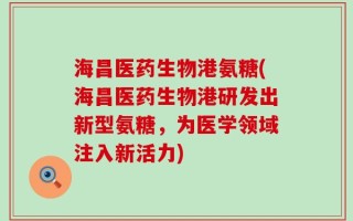 海昌医药生物港氨糖(海昌医药生物港研发出新型氨糖，为医学领域注入新活力)