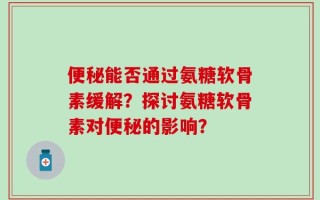 便秘能否通过氨糖软骨素缓解？探讨氨糖软骨素对便秘的影响？