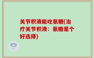 关节积液能吃氨糖(治疗关节积液：氨糖是个好选择)