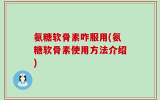 氨糖软骨素咋服用(氨糖软骨素使用方法介绍)