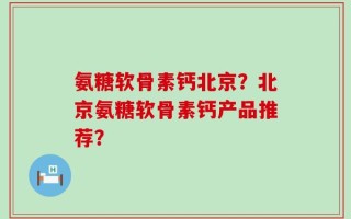 氨糖软骨素钙北京？北京氨糖软骨素钙产品推荐？