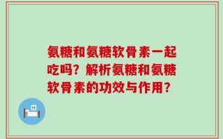 氨糖和氨糖软骨素一起吃吗？解析氨糖和氨糖软骨素的功效与作用？