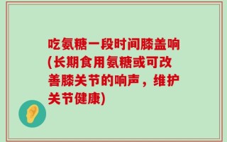 吃氨糖一段时间膝盖响(长期食用氨糖或可改善膝关节的响声，维护关节健康)