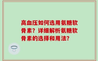 高血压如何选用氨糖软骨素？详细解析氨糖软骨素的选择和用法？