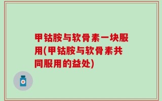 甲钴胺与软骨素一块服用(甲钴胺与软骨素共同服用的益处)