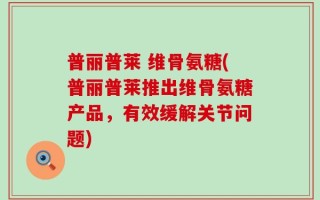 普丽普莱 维骨氨糖(普丽普莱推出维骨氨糖产品，有效缓解关节问题)