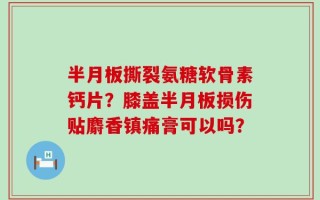 半月板撕裂氨糖软骨素钙片？膝盖半月板损伤贴麝香镇痛膏可以吗？