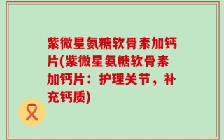 紫微星氨糖软骨素加钙片(紫微星氨糖软骨素加钙片：护理关节，补充钙质)