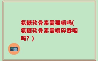 氨糖软骨素需要嚼吗(氨糖软骨素需嚼碎吞咽吗？)