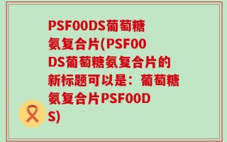 PSF00DS葡萄糖氨复合片(PSF00DS葡萄糖氨复合片的新标题可以是：葡萄糖氨复合片PSF00DS)