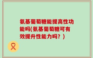 氨基葡萄糖能提高性功能吗(氨基葡萄糖可有效提升性能力吗？)