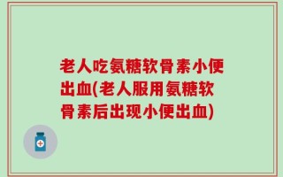 老人吃氨糖软骨素小便出血(老人服用氨糖软骨素后出现小便出血)