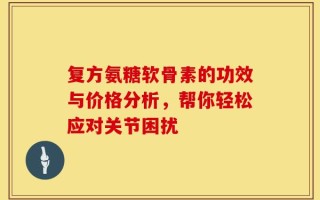 复方氨糖软骨素的功效与价格分析，帮你轻松应对关节困扰