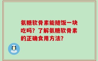 氨糖软骨素能随饭一块吃吗？了解氨糖软骨素的正确食用方法？