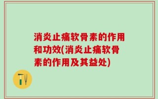 消炎止痛软骨素的作用和功效(消炎止痛软骨素的作用及其益处)