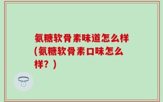 氨糖软骨素味道怎么样(氨糖软骨素口味怎么样？)