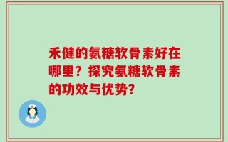 禾健的氨糖软骨素好在哪里？探究氨糖软骨素的功效与优势？