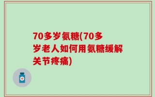 70多岁氨糖(70多岁老人如何用氨糖缓解关节疼痛)