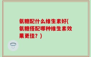 氨糖配什么维生素好(氨糖搭配哪种维生素效果更佳？)