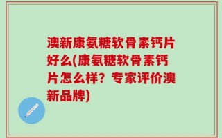 澳新康氨糖软骨素钙片好么(康氨糖软骨素钙片怎么样？专家评价澳新品牌)