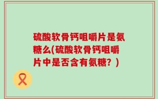 硫酸软骨钙咀嚼片是氨糖么(硫酸软骨钙咀嚼片中是否含有氨糖？)