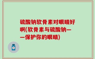 硫酸钠软骨素对眼睛好啊(软骨素与硫酸钠——保护你的眼睛)