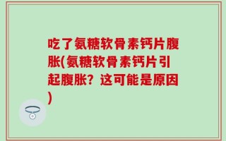 吃了氨糖软骨素钙片腹胀(氨糖软骨素钙片引起腹胀？这可能是原因)