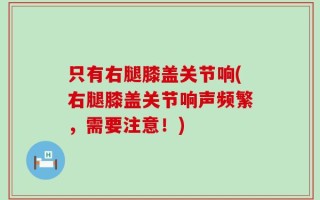 只有右腿膝盖关节响(右腿膝盖关节响声频繁，需要注意！)
